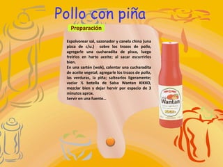 Pollo con piña
   Preparación

 Espolvorear sal, sazonador y canela china (una
 pizca de c/u.) sobre los trozos de pollo,
 agregarle una cucharadita de pisco, luego
 freírlos en harto aceite; al sacar escurrirlos
 bien.
 En una sartén (wok), calentar una cucharadita
 de aceite vegetal; agregarle los trozos de pollo,
 las verduras, la piña; saltearlos ligeramente;
 vaciar ½ botella de Salsa Wantan KIKKO,
 mezclar bien y dejar hervir por espacio de 3
 minutos aprox.
 Servir en una fuente…
 