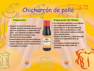 Chicharrón de pollo
      Preparación                               Preparación del Wayen
                                               • En una sartén (wok) bien seca, calentar
• Macerar los trozos de pollo con sal            una cucharada de sal refinada,
  refinada al gusto, sazonador al gusto, una     mezclando con ¼ de cucharadita de
  pizca de canela china, 3 cucharaditas de       canela china, cuando tome un color
  pisco, una cucharada de Ajoikion KIKKO         marrón claro vaciarlo sobre un plato de
  por espacio de 10 minutos, luego               loza y dejarlo enfriar.
  bañarlos en un huevo batido,                 • Exprimir dos limones, y sobre éste jugo
 espolvorearles chuño en polvo hasta que         colocar una cucharadita de la sal
 espese; luego freír en harto aceite (deben      tostada.
 quedar crocantes), escurrir bien al servir…   • Este wayen sirve para degustar el
• Acompañar con wayen.                           chicharrón de pollo y todos los
                                                 similares.
 