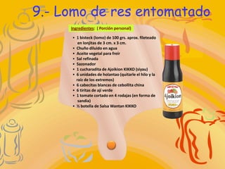 9.- Lomo de res entomatado
     Ingredientes: ( Porción personal)

     • 1 bisteck (lomo) de 100 grs. aprox. fileteado
        en lonjitas de 3 cm. x 3 cm.
     • Chuño diluido en agua
     • Aceite vegetal para freír
     • Sal refinada
     • Sazonador
     • 1 cucharadita de Ajoikion KIKKO (siyau)
     • 6 unidades de holantao (quitarle el hilo y la
       raíz de los extremos)
     • 6 cabecitas blancas de cebollita china
     • 6 tiritas de ají verde
     • 1 tomate cortado en 4 rodajas (en forma de
        sandia)
     • ½ botella de Salsa Wantan KIKKO
 