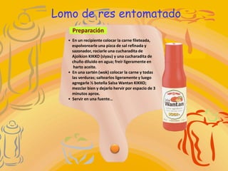 Lomo de res entomatado
    Preparación
  • En un recipiente colocar la carne fileteada,
    espolvorearle una pizca de sal refinada y
    sazonador, rociarle una cucharadita de
    Ajoikion KIKKO (siyau) y una cucharadita de
    chuño diluido en agua; freír ligeramente en
     harto aceite.
  • En una sartén (wok) colocar la carne y todas
    las verduras; saltearlos ligeramente y luego
    agregarle ½ botella Salsa Wantan KIKKO;
    mezclar bien y dejarlo hervir por espacio de 3
    minutos aprox.
  • Servir en una fuente…
 