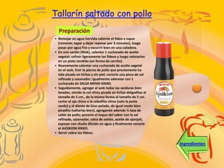 Tallarín saltado con pollo
  Preparación
• Remojar en agua hervida caliente el fideo a vapor
  (remover, tapar y dejar reposar por 3 minutos), luego
  pasar por agua fría y escurrir bien en una coladera.
• En una sartén (Wok), calentar 1 cucharada de aceite
  vegetal; sofreír ligeramente los fideos y luego colocarlos
  en un plato tendido (en forma de cerrito).
• Nuevamente calentar una cucharada de aceite vegetal
  en el wok, freír la pierna de pollo que previamente ha
  sido picada en tiritas y sin piel; rociarle una pisca de sal
  refinada y sazonador; igualmente aderezar con 1
  cucharada de SALSA MENSI KIKKO.
• Seguidamente, agregar al wok todas las verduras bien
  lavadas, siendo la col china picada en tiritas delgaditas al
  tamaño de 5 cm., de la misma forma al tamaño de 5 cm.
  cortar el ajo chino o la cebollita china (solo la parte
  verde) y el diente de kion pelado, de igual modo bien
  picadito (saltarlas bien), agregando además ½ taza de
  caldo de pollo; ponerle el toque del sabor con la sal
  refinada, sazonador, salsa de ostión, aceite de ajonjolí,
  espesar con chuño diluido en agua y finalmente rociarle
  el AJOIKION KIKKO.
• Servir sobre los fideos.


                                                                 Ingredientes
 
