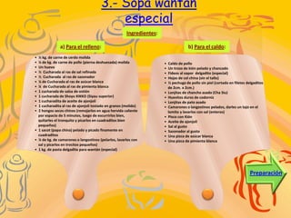 3.- Sopa wantán
                                           especial
                                                      Ingredientes:

               a) Para el relleno:                                                    b) Para el caldo:
• ½ kg. de carne de cerdo molida
• ¼ de kg. de carne de pollo (pierna deshuesada) molida               •   Caldo de pollo
• Un huevo                                                            •   Un trozo de kión pelado y chancado
• ½ Cucharada al ras de sal refinada                                  •   Fideos al vapor delgadito (especial)
• ½ Cucharada al ras de sazonador                                     •   Hojas de col china (sin el tallo)
• ¼ de Cucharada al ras de azúcar blanca                              •   ½ pechuga de pollo sin piel (cortado en filetes delgaditos
• ¼ de Cucharada al ras de pimienta blanca                                de 2cm. x 2cm.)
• 1 cucharada de salsa de ostión                                      •   Lonjitas de chancho asado (Cha Siu)
• 1 cucharada de Shoyu KIKKO (Siyau superior)                         •   Huevitos duros de codorniz
• 1 cucharadita de aceite de ajonjolí                                 •   Lonjitas de pato asado
• 1 cucharadita al ras de ajonjolí tostado en granos (molido)         •   Camarones o langostinos pelados, darles un tajo en el
• 2 hongos secos chinos (remojarlos en agua hervida caliente              lomito y lavarlos con sal (enteros)
  por espacio de 5 minutos, luego de escurrirlos bien,                •   Pisco con Kión
  quitarles el tronquito y picarlos en cuadraditos bien               •   Aceite de ajonjolí
  pequeños)                                                           •   Sal al gusto
• 1 sacot (papa china) pelado y picado finamente en                   •   Sazonador al gusto
  cuadraditos                                                         •   Una pizca de azúcar blanca
• ¼ de kg. de camarones o langostinos (pelarlos, lavarlos con         •   Una pizca de pimienta blanca
  sal y picarlos en trocitos pequeños)
• 1 kg. de pasta delgadita para wantán (especial)




                                                                                                                           Preparación
 