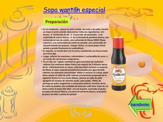 Sopa wantán especial
    Preparación
• En un recipiente, colocar la carne molida de cerdo y de pollo, hacerle
   un hoyo al centro donde colocaremos todos los ingredientes (Un
   huevo, ½ Cucharada de sal, ½ Cucharada de sazonador, ¼ de
   cucharada de azúcar blanca, ¼ de Cucharada de pimienta blanca, una
   cucharada de sala de ostión, una cucharada de Shoyu KIKKO (Siyau
   superior), una cucharadita de aceite de ajonjolí, una cucharadita de
   ajonjolí tostado (en granos), hongos chinos, un sacot (papa china)
   pelado y picado finamente en cuadraditos).
• En seguida, se mezcla bien con la carne, revolviendo con fuerza hasta
   que tome liga.
• Luego, rellenar los wantanes, colocándoles ½ cucharadita de carne y
   un trocito de camarones o langostinos.
• En un olla con regular cantidad de agua sancochar los wantanes
   rellenos (los wantanes deben flotar) por espacio de 3 minutos aprox.
  Servir individualmente en tazas; cada taza debe contener un poquito
  de fideos al vapor especial previamente pasados por agua hervida
  caliente; los wantanes sancochados deben ir encima ( 6 x taza); sobre
  éstos colocar el caldo de pollo caliente previamente preparado de la
  siguiente forma: En una sartén (Wok), calentar el caldo de pollo
  agregarle las lonjitas de chancho asado, pato asado, filetes de
  pechuga de pollo, langostinos o camarones enteros, huevitos duros
 de codorniz pelados; dos unidades de éstos por cada taza, hojas de col
 china y darle el toque del sabor con sal al gusto, sazonador al gusto,
 una pizca de azúcar blanca, una pizca de pimienta blanca, unas gotas
 de pisco con kión y aceite de ajonjolí.



                                                                           Ingredientes
 