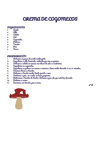  
CREMA DE COGOMELOS 
 
INGREDIENTES 
o Aceite 
o Allo 
o Cebola 
o Sal 
o Cogomelos 
o Patacas 
o Touciño 
o Pan 
o Noces 
 
 
PREPRARACIÓN 
1. Botamos un pouco de aceite nunha pota. 
2. Engadimos o allo laminado, coidando que non se queime. 
3. Botamos a cebola en anacos cun chisco de sal e a rustrimos. 
4. Engadimos os cogomelos. 
5. Engadimos as patacas en anacos e cocemos a lume medio durante 10 ou 12 minutos. 
6. Facemos liscos co touciño. 
7. Botamos o touciño nunha tixola quente e seca. 
8. Cortamos o pan, so o milo, en tacos pequenos. 
9. Retiramos o touciño da tixola e botamos o pan ata que esté ben torrado. 
10. Batimos a crema 
11. Servimos con touciño, pan e noces. 
3º A 
 
 
   
 
