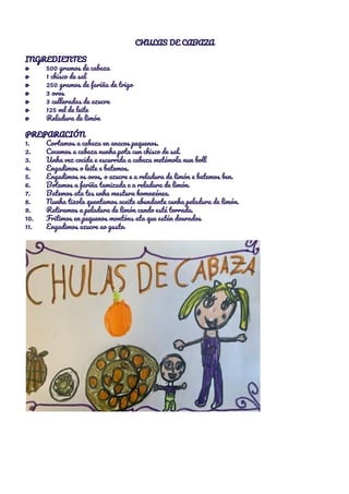 CHULAS DE CABAZA 
 
INGREDIENTES 
o 500 gramos de cabaza 
o 1 chisco de sal 
o 250 gramos de fariña de trigo 
o 3 ovos 
o 3 culleradas de azucre 
o 125 ml de leite 
o Reladura de limón 
 
PREPARACIÓN 
1. Cortamos a cabaza en anacos pequenos. 
2. Cocemos a cabaza nunha pota cun chisco de sal. 
3. Unha vez cocida e escurrida a cabaza metémola nun boll 
4. Engadimos o leite e batemos. 
5. Engadimos os ovos, o azucre e a reladura de limón e batemos ben. 
6. Botamos a fariña tamizada e a reladura de limón. 
7. Batemos ata tes unha mestura homoxénea. 
8. Nunha tixola quentamos aceite abundante cunha peladura de limón. 
9. Retiramos a peladura de limón cando esté torrada. 
10. Fritimos en pequenos montóns ata que estén dourados 
11. Engadimos azucre ao gusto. 
 
 
 
 