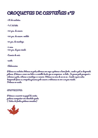 CROQUETAS DE CASTAÑAS 5ºB 
 
-1K de castañas 
 
-½ l. de leite 
 
-150 grs. de azucre 
 
-100 grs. de azucre molido 
 
-50 grs. de manteiga 
 
-3 ovos 
-100 grs. de pan raiado 
 
-Esencia de anís 
 
-aceite 
 
Elaboracion: 
 
Pélanse as castañas bótanse na pota,cúbrense con auga e póñense a lume forte , cando a pel se desprende 
pélanse. Póñense a cocer coa leite e a vainilla hasta que se evaporase co leite . Se pasan polo pasapuré e 
volvense a pota, vótanse a manteiga e o azucre. Votanse os ovos de un en un . Cando o pure estea 
temperado fanse as croquetas,pásanse polo azucre e rebózanse en ovo e en pan raiado. 
Fritense no aceite. 
 
 
ANOTACIONS: 
 
Póñense a escurrir en papel de cociña. 
podense acompañar con chocolate qunte. 
( Antes de freilas pódense conxelar) 
  
 
 
 
 
 
 
 
 
 
