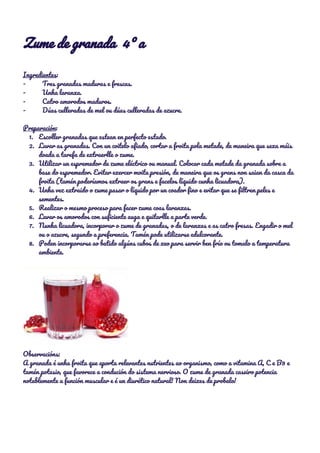 Zume de granada 4º a 
 
Ingredientes​: 
- Tres granadas maduras e frescas. 
- Unha laranxa. 
- Catro amorodos maduros. 
- Dúas culleradas de mel ou dúas culleradas de azucre. 
 
Preparación​: 
1. Escoller granadas que estean en perfecto estado. 
2. Lavar as granadas. Con un coitelo afiado, cortar a froita pola metade, de maneira que sexa máis 
doada a tarefa de extraerlle o zume. 
3. Utilizar un espremedor de zume eléctrico ou manual. Colocar cada metade da granada sobre a 
base do espremedor. Evitar exercer moita presión, de maneira que os grans non saian da casca da 
froita (tamén poderíamos extraer os grans e facelos líquido cunha licuadora). 
4. Unha vez extraido o zume pasar o líquido por un coador fino e evitar que se filtren peles e 
sementes. 
5. Realizar o mesmo proceso para facer zume coas laranxas. 
6. Lavar os amorodos con suficiente auga e quitarlle a parte verde. 
7. Nunha licuadora, incorporar o zume de granadas, o de laranxas e as catro fresas. Engadir o mel 
ou o azucre, segundo a preferencia. Tamén pode utilizarse edulcorante. 
8. Poden incorporarse ao batido algúns cubos de xeo para servir ben frío ou tomalo a temperatura 
ambiente. 
 
 
Observacións: 
A granada é unha froita que aporta relevantes nutrientes ao organismo, como a vitamina A, C e B9 e 
tamén potasio, que favorece a condución do sistema nervioso. O zume de granada caseiro potencia 
notablemente a función muscular e é un diurético natural! Non deixes de probalo! 
 
 