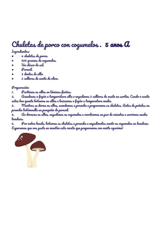  
 
 
 
 
Chuletas de porco con cogumelos . ​5 anos A 
Ingredientes: 
● 4 chuletas de porco. 
● 500 gramos de cogumelos. 
● Un chisco de sal. 
● Perexil. 
● 2 dentes de allo. 
● 2 culleres de aceite de oliva. 
 
Preparación: 
1. Partimos os allos en láminas finiñas. 
2. Acendenos o fogón a temperatura alta e engadimos 2 culleres de aceite na sartèn. Cando o aceite 
estea ben quente botamos os allos e baixamos o fogón a temperatura media. 
3. Mentres se doran os allos, acendemos a prancha e preparamos as chuletas. Antes de poñelas na 
prancha botámoslle un pouquiño de perexil. 
4. Ao dorarse os allos, engadimos os cogumelos e revolvemos un par de minutos e servimos nunha 
bandexa. 
5. Por outra banda, botamos as chuletas a prancha e engadímolas xunto os cogumelos na bandexa. 
Esperamos que vos guste un montón esta receta que preparamos con moito agarimo! 
 
 
 