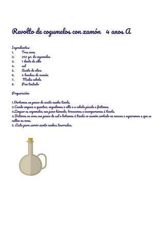  
Revolto de cogumelos con xamón 4 anos A 
 
Ingredientes: 
1. Tres ovos 
2. 250 gr. de cogomelos 
3. 1 dente de allo 
4. sal 
5. Aceite de oliva 
6. 4 lonchas de xamón 
7. Media cebola 
8. Pan tostado 
 
Preparación: 
 
1.Vertemos un pouco de aceite nunha tixola. 
2.Cando empece a quentar, engadimos o allo e a cebola picada e fritimos. 
3.Limpar os cogomelos cun pano húmedo, troceamos e incorporamos á tixola. 
4.Batimos os ovos cun pouco de sal e botamos á tixola co xamón cortado en anacos e esperamos a que se 
callen os ovos. 
5. Listo para servir xunto cunhas tosrradas. 
 
 
 
 