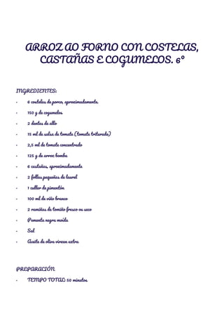  
ARROZ AO FORNO CON COSTELAS, 
CASTAÑAS E COGUMELOS. 6º 
  
INGREDIENTES: 
·​ ​6 costelas de porco, aproximadamente. 
·​ ​150 g de cogumelos 
·​ ​2 dentes de allo 
·​ ​15 ml de salsa de tomate (tomate triturado) 
·​ ​2,5 ml de tomate concentrado 
·​ ​125 g de arroz bomba 
·​ ​6 castañas, aproximadamente 
·​ ​2 follas pequeñas de laurel 
·​ ​1 culler de pimentón 
·​ ​100 ml de viño branco 
·​ ​2 ramiñas de tomiño fresco ou seco 
·​ ​Pementa negra moída 
·​ ​Sal 
·​ ​Aceite de oliva virxen extra 
  
PREPARACIÓN 
·​ ​TEMPO TOTAL: 50 minutos 
 