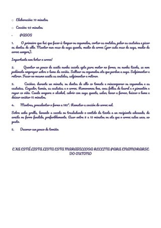 o​ ​Elaboración: 10 minutos 
o​ ​Cocción: 40 minutos 
·​ ​PASOS 
1. O primeiro que hai que facer é: limpar os cogumelos, cortar as costelas, pelar as castañas e picar                                     
os dentes de allo. Manter nun vaso de auga quente, medio de arroz (por cada vaso de auga, medio de                                       
arroz sempre). 
Importante non botar o arroz! 
2. Quentar un pouco de aceite nunha cazola apta para meter no forno, ou nunha tixola, se non                                   
podémola empregar sobre o lume da cociña. Saltear os cogumelos ata que perdan a auga. Salpimentar e                                 
retirar. Facer no mesmo aceite as costelas, salpimentar e retirar. 
3. Cociñar, durante un minuto, os dentes de allo co tomate e reincorporar os cogumelos e as                                 
castañas. Engadir, tamén, as castañas e o arroz. Removemos ben, coas follas de laurel e o pimentón e                                   
regar co viño. Cando evapore o alcohol, cubrir con auga quente, salar, levar a ferver, baixar o lume e                                     
deixar cociñar 15 minutos. 
4. Mentres, precalentar o forno a 180º. Rematar a cocción do arroz nel. 
Sobre unha grella, levando a cazola ou trasladando o contido da tixola a un recipiente adecuado, de                                 
arxila ou ferro fundido, preferiblemente. Asar entre 8 e 10 minutos ou ata que o arroz estea seco, ao                                     
gusto. 
5. Decorar cun pouco de tomiño. 
  
E XA ESTÁ LISTA LISTA ESTA MARABILLOSA RECEITA PARA ENAMORARSE 
DO OUTONO 
  
 