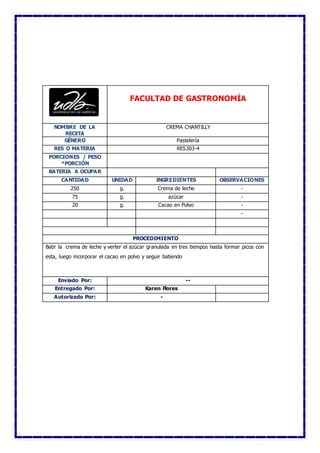 FACULTAD DE GASTRONOMÍA
NOMBRE DE LA
RECETA
CREMA CHANTILLY
GÉNERO Pastelería
RES O MATERIA RES303-4
PORCIONES / PESO
*PORCIÓN
BATERIA A OCUPAR
CANTIDAD UNIDAD INGREDIENTES OBSERVACIONES
250 g. Crema de leche -
75 g. azúcar -
20 g. Cacao en Polvo -
-
PROCEDIMIENTO
Batir la crema de leche y verter el azúcar granulada en tres tiempos hasta formar picos con
esta, luego incorporar el cacao en polvo y seguir batiendo
Enviado Por: --
Entregado Por: Karen Flores
Autorizado Por: -
 