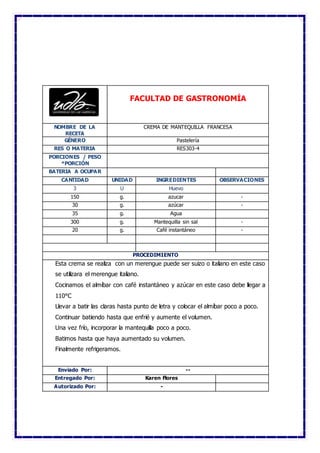 FACULTAD DE GASTRONOMÍA
NOMBRE DE LA
RECETA
CREMA DE MANTEQUILLA FRANCESA
GÉNERO Pastelería
RES O MATERIA RES303-4
PORCIONES / PESO
*PORCIÓN
BATERIA A OCUPAR
CANTIDAD UNIDAD INGREDIENTES OBSERVACIONES
3 U Huevo
150 g. azucar -
30 g. azúcar -
35 g. Agua
300 g. Mantequilla sin sal -
20 g. Café instantáneo -
PROCEDIMIENTO
Esta crema se realiza con un merengue puede ser suizo o italiano en este caso
se utilizara el merengue italiano.
Cocinamos el almíbar con café instantáneo y azúcar en este caso debe llegar a
110°C
Llevar a batir las claras hasta punto de letra y colocar el almíbar poco a poco.
Continuar batiendo hasta que enfrié y aumente el volumen.
Una vez frío, incorporar la mantequilla poco a poco.
Batimos hasta que haya aumentado su volumen.
Finalmente refrigeramos.
Enviado Por: --
Entregado Por: Karen Flores
Autorizado Por: -
 