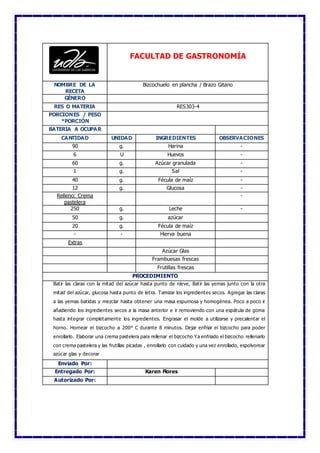 FACULTAD DE GASTRONOMÍA
NOMBRE DE LA
RECETA
Bizcochuelo en plancha / Brazo Gitano
GÉNERO
RES O MATERIA RES303-4
PORCIONES / PESO
*PORCIÓN
BATERIA A OCUPAR
CANTIDAD UNIDAD INGREDIENTES OBSERVACIONES
90 g. Harina -
6 U Huevos -
60 g. Azúcar granulada -
1 g. Sal -
40 g. Fécula de maíz -
12 g. Glucosa -
Relleno: Crema
pastelera
-
250 g. Leche -
50 g. azúcar
20 g. Fécula de maíz
- - Hierva buena
Extras
Azúcar Glas
Frambuesas frescas
Frutillas frescas
PROCEDIMIENTO
Batir las claras con la mitad del azúcar hasta punto de nieve, Batir las yemas junto con la otra
mitad del azúcar, glucosa hasta punto de letra. Tamizar los ingredientes secos. Agregar las claras
a las yemas batidas y mezclar hasta obtener una masa espumosa y homogénea. Poco a poco ir
añadiendo los ingredientes secos a la masa anterior e ir removiendo con una espátula de goma
hasta integrar completamente los ingredientes. Engrasar el molde a utilizarse y precalentar el
horno. Hornear el bizcocho a 200° C durante 8 minutos. Dejar enfriar el bizcocho para poder
enrollarlo. Elaborar una crema pastelera para rellenar el bizcocho Ya enfriado el bizcocho rellenarlo
con crema pastelera y las frutillas picadas , enrollarlo con cuidado y una vez enrollado, espolvorear
azúcar glas y decorar
Enviado Por:
Entregado Por: Karen Flores
Autorizado Por:
 