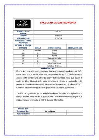 FACULTAD DE GASTRONOMÍA
NOMBRE DE LA
RECETA
GENOISE
GÉNERO Pastelería
RES O MATERIA RES303-4
PORCIONES / PESO
*PORCIÓN
BATERIA A OCUPAR
CANTIDAD UNIDAD INGREDIENTES OBSERVACIONES
4 unidades Huevos -
140 g. Azúcar -
120 g. Harina -
20 g. Chocolate en polvo -
20 g. Nuez
40 g. Mantequilla sin sal
- - Ralladura de Limón
PROCEDIMIENTO
Mezclar los huevos junto con el azúcar. Una vez incorporados calentarlos a baño
maría hasta que la mezcla tome una temperatura de 50° C. Cuando la mezcla
alcance esta temperatura retirar del calor y batir la mezcla hasta que lleguen a
punto de letra. Alanzado este punto comenzar a integrar la mantequilla (esta
previamente debió ser derretida y alcanzar una temperatura de mínimo 80° C).
Continuar batiendo la mezcla hasta que la misma aumente su volumen.
Tamizar los ingredientes secos, incluida la ralladura de limón, e incorporarlos a la
mezcla anterior junto con las nueces picadas. Precalentar el horno y engrasar el
molde. Hornear el bizcocho a 200° C durante 40 minutos.
Enviado Por:
Entregado Por: Karen Flores
Autorizado Por:
 