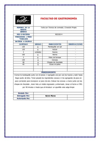 FACULTAD DE GASTRONOMÍA
NOMBRE DE LA
RECETA
Torta con Técnica de cremado / Creación Propia
GÉNERO
RES O MATERIA RES303-4
PORCIONES / PESO
*PORCIÓN
BATERIA A OCUPAR
CANTIDAD UNIDAD INGREDIENTES OBSERVACIONES
120 g. Mantequilla sin sal -
120 g. Azúcar -
3 unidades Huevos -
100 g. Harina -
3 g. Polvo de hornear -
120 g Cerezas -
90 g Chispas de chocolate -
65 g Cacao en polvo -
PROCEDIMIENTO
Cremar la mantequilla junto con el azúcar, ir agregado uno por uno los huevos y batir hasta
llegar punto de letra. Tener pesado los ingredientes secaos e ir los agregando de poco en
poco cerniendo para incorporar un poco de aire. Colocar las cerezas a mano junto con las
chispas de chocolate , tener listo un molde engrasado y enharinado. Llevar al horno a 170C.
por 40 minutos o hasta que al introducir un apuntilla esta salga limpia
Enviado Por:
Entregado Por: Karen Flores
Autorizado Por:
 