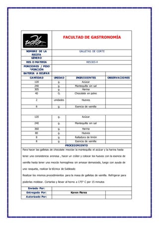 FACULTAD DE GASTRONOMÍA
NOMBRE DE LA
RECETA
GALLETAS DE CORTE
GÉNERO
RES O MATERIA RES303-4
PORCIONES / PESO
*PORCIÓN
BATERIA A OCUPAR
CANTIDAD UNIDAD INGREDIENTES OBSERVACIONES
120 g. Azúcar
240 g. Mantequilla sin sal
305 g. Harina
40 G. Chocolate en polvo
2 unidades Huevos
8 g. Esencia de vainilla
120 g. Azúcar
240 g. Mantequilla sin sal
360 g. Harina
80 g. Huevos
8 g. Ralladura de limón
8 g. Esencia de vainilla
PROCEDIMIENTO
Para hacer las galletas de chocolate mezclar la mantequilla el azúcar y la harina hasta
tener una consistencia arenosa , hacer un cráter y colocar los huevos con la esencia de
vainilla hasta tener una mezcla homogénea sin amasar demasiado, luego con ayuda de
una rasqueta, realizar la técnica de Sableado
Realizar los mismos procedimientos para la masa de galletas de vainilla. Refrigerar para
poderlas moldear. Cortarlas y llevar al horno a 175° C por 15 minutos
Enviado Por:
Entregado Por: Karen Flores
Autorizado Por:
 