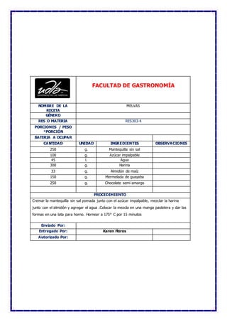 FACULTAD DE GASTRONOMÍA
NOMBRE DE LA
RECETA
MELVAS
GÉNERO
RES O MATERIA RES303-4
PORCIONES / PESO
*PORCIÓN
BATERIA A OCUPAR
CANTIDAD UNIDAD INGREDIENTES OBSERVACIONES
250 g. Mantequilla sin sal
100 g. Azúcar impalpable
45 l. Agua
300 g. Harina
33 g. Almidón de maíz
150 g. Mermelada de guayaba
250 g. Chocolate semi amargo
PROCEDIMIENTO
Cremar la mantequilla sin sal pomada junto con el azúcar impalpable, mezclar la harina
junto con el almidón y agregar el agua .Colocar la mezcla en una manga pastelera y dar las
formas en una lata para horno. Hornear a 175° C por 15 minutos
Enviado Por:
Entregado Por: Karen Flores
Autorizado Por:
 