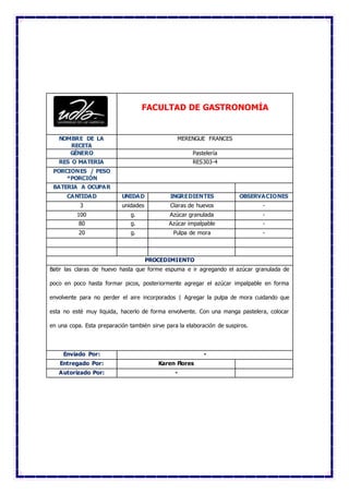 FACULTAD DE GASTRONOMÍA
NOMBRE DE LA
RECETA
MERENGUE FRANCES
GÉNERO Pastelería
RES O MATERIA RES303-4
PORCIONES / PESO
*PORCIÓN
BATERIA A OCUPAR
CANTIDAD UNIDAD INGREDIENTES OBSERVACIONES
3 unidades Claras de huevos -
100 g. Azúcar granulada -
80 g. Azúcar impalpable -
20 g. Pulpa de mora -
PROCEDIMIENTO
Batir las claras de huevo hasta que forme espuma e ir agregando el azúcar granulada de
poco en poco hasta formar picos, posteriormente agregar el azúcar impalpable en forma
envolvente para no perder el aire incorporados | Agregar la pulpa de mora cuidando que
esta no esté muy liquida, hacerlo de forma envolvente. Con una manga pastelera, colocar
en una copa. Esta preparación también sirve para la elaboración de suspiros.
Enviado Por: -
Entregado Por: Karen Flores
Autorizado Por: -
 