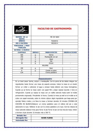 FACULTAD DE GASTRONOMÍA
NOMBRE DE LA
RECETA
PIE DE NUEZ
GÉNERO Pastelería
RES O MATERIA RES303-4
PORCIONES / PESO
*PORCIÓN
BATERIA A OCUPAR
CANTIDAD UNIDAD INGREDIENTES OBSERVACIONES
500 g. Harina -
250 g. Mantequilla sin sal
125 l. Agua
7 g. Sal
30 g. Azúcar -
RELLENO
100 g. Nuez -
8 g. Canela en polvo
C/N Crema pastelera
PROCEDIMIENTO
En un bowl pesar harina, azúcar y mantequilla. Con la yema de los dedos integrar los
ingredientes hasta formar una masa de aspecto arenoso. Volcar la masa en un mesón
formar un cráter y adicionar el agua y amasar hasta obtener una masa homogénea.
Cuando ya se forme la masa cubrir con papel film y dejar reposar durante 1 hora en
refrigeración. Cuando ya reposo la masa con un rodillo estirarla hasta cubrir el molde
previamente engrasado. Precalentar el horno. Cuando la masa ya esté en el molde se la
cubre con papel encerado, sobre la misma colocar algún ingrediente que haga peso por
ejemplo fideos crudos y se lleva la masa a hornear durante 10 minutos (TECNICA DE
COCCIÓN EN BLANCO).Elaborar un crema pastelera para el relleno del pie a esta
adicionarle la nuez. Rellenar el pie con la crema pastelera y la nuez. Con los retazos de
masa sobrante elaborar tiras para forrar el pie Forrar el pie con las tiras de masa. Volver
a hornear el pie durante 15 minutos más a 180 °C.
Enviado Por:
Entregado Por: KAREN FLORES
Autorizado Por:
 