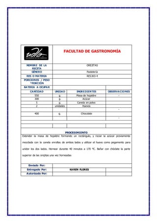 FACULTAD DE GASTRONOMÍA
NOMBRE DE LA
RECETA
OREJITAS
GÉNERO Pastelería
RES O MATERIA RES303-4
PORCIONES / PESO
*PORCIÓN
BATERIA A OCUPAR
CANTIDAD UNIDAD INGREDIENTES OBSERVACIONES
550 g. Masa de hojaldre -
300 g. Azúcar
5 g. Canela en polvo
2 unidades Huevos
-
400 g. Chocolate
-
PROCEDIMIENTO
Extender la masa de hojaldre formando un rectángulo, y rociar la azúcar previamente
mezclada con la canela enrollas de ambos lados y utilizar el huevo como pegamento para
unidor los dos lados. Hornear durante 40 minutos a 170 ºC. Bañar con chóclate la parte
superior de las orejitas una vez horneadas
Enviado Por:
Entregado Por: KAREN FLORES
Autorizado Por:
 