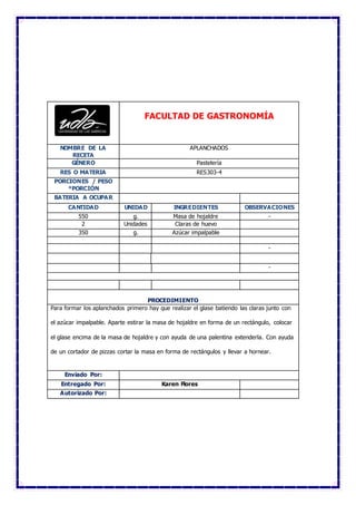 FACULTAD DE GASTRONOMÍA
NOMBRE DE LA
RECETA
APLANCHADOS
GÉNERO Pastelería
RES O MATERIA RES303-4
PORCIONES / PESO
*PORCIÓN
BATERIA A OCUPAR
CANTIDAD UNIDAD INGREDIENTES OBSERVACIONES
550 g. Masa de hojaldre -
2 Unidades Claras de huevo
350 g. Azúcar impalpable
-
-
PROCEDIMIENTO
Para formar los aplanchados primero hay que realizar el glase batiendo las claras junto con
el azúcar impalpable. Aparte estirar la masa de hojaldre en forma de un rectángulo, colocar
el glase encima de la masa de hojaldre y con ayuda de una palentina extenderla. Con ayuda
de un cortador de pizzas cortar la masa en forma de rectángulos y llevar a hornear.
Enviado Por:
Entregado Por: Karen Flores
Autorizado Por:
 