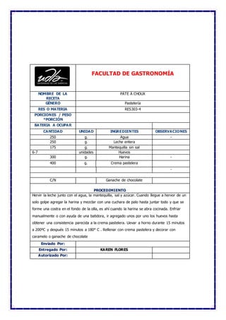 FACULTAD DE GASTRONOMÍA
NOMBRE DE LA
RECETA
PÁTE À CHOUX
GÉNERO Pastelería
RES O MATERIA RES303-4
PORCIONES / PESO
*PORCIÓN
BATERIA A OCUPAR
CANTIDAD UNIDAD INGREDIENTES OBSERVACIONES
250 g. Agua -
250 g. Leche entera
175 g. Mantequilla sin sal
6-7 unidades Huevos
300 g. Harina -
400 g. Crema pastelera
-
C/N Ganache de chocolate
PROCEDIMIENTO
Hervir la leche junto con el agua, la mantequilla, sal y azúcar. Cuando llegue a hervor de un
solo golpe agregar la harina y mezclar con una cuchara de palo hasta juntar todo y que se
forme una costra en el fondo de la olla, es ahí cuando la harina se abra cocinada. Enfriar
manualmente o con ayuda de una batidora, ir agregado unos por uno los huevos hasta
obtener una consistencia parecida a la crema pastelera. Llevar a horno durante 15 minutos
a 200ºC y después 15 minutos a 180° C . Rellenar con crema pastelera y decorar con
caramelo o ganache de chocolate
Enviado Por:
Entregado Por: KAREN FLORES
Autorizado Por:
 