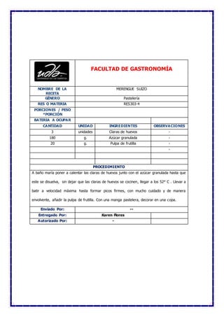 FACULTAD DE GASTRONOMÍA
NOMBRE DE LA
RECETA
MERENGUE SUIZO
GÉNERO Pastelería
RES O MATERIA RES303-4
PORCIONES / PESO
*PORCIÓN
BATERIA A OCUPAR
CANTIDAD UNIDAD INGREDIENTES OBSERVACIONES
3 unidades Claras de huevos -
180 g. Azúcar granulada -
20 g. Pulpa de frutilla -
-
PROCEDIMIENTO
A baño maría poner a calentar las claras de huevos junto con el azúcar granulada hasta que
este se disuelva, sin dejar que las claras de huevos se cocinen, llegar a los 52° C . Llevar a
batir a velocidad máxima hasta formar picos firmes, con mucho cuidado y de manera
envolvente, añadir la pulpa de frutilla. Con una manga pastelera, decorar en una copa.
Enviado Por: --
Entregado Por: Karen Flores
Autorizado Por: -
 