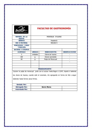 FACULTAD DE GASTRONOMÍA
NOMBRE DE LA
RECETA
MERENGUE ITALIANO
GÉNERO Pastelería
RES O MATERIA RES303-4
PORCIONES / PESO
*PORCIÓN
BATERIA A OCUPAR
CANTIDAD UNIDAD INGREDIENTES OBSERVACIONES
3 unidades Claras de huevos -
180 g. Azúcar granulada -
60 g. Pulpa de Maracuyá -
-
PROCEDIMIENTO
Cocinar la pulpa de maracuyá junto con el azúcar hasta llegar a 110ºC. Aparte ir batiendo
las claras de huevos, cuando esté el caramelo, irlo agregando en forma de hilo y seguir
batiendo hasta formar picos firmes.
Enviado Por:
Entregado Por: Karen Flores
Autorizado Por:
 