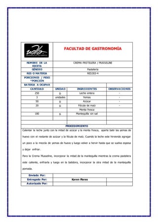 FACULTAD DE GASTRONOMÍA
NOMBRE DE LA
RECETA
CREMA PASTELERA / MUSSELINE
GÉNERO Pastelería
RES O MATERIA RES303-4
PORCIONES / PESO
*PORCIÓN
BATERIA A OCUPAR
CANTIDAD UNIDAD INGREDIENTES OBSERVACIONES
250 g. Leche entera -
3 unidades Yemas -
50 g. Azúcar -
20 g. Fécula de maíz -
Menta fresca
180 g. Mantequilla sin sal
PROCEDIMIENTO
Calentar la leche junto con la mitad de azúcar y la menta fresca, aparte batir las yemas de
huevo con el restante de azúcar y la fécula de maíz. Cuando la leche este hirviendo agregar
un poco a la mezcla de yemas de huevo y luego volver a hervir hasta que se vuelva espesa
y dejar enfriar.
Para la Crema Musseline, incorporar la mitad de la mantequilla mientras la crema pastelera
este caliente, enfriarla y luego en la batidora, incorporar la otra mitad de la mantequilla
pomada.
Enviado Por:
Entregado Por: Karen Flores
Autorizado Por:
 