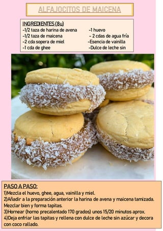 INGREDIENTES(8u)
-1/2 taza de harina de avena -1 huevo
-1/2 taza de maicena - 2 cdas de agua fría
-2 cda sopera de miel -Esencia de vainilla
-1 cda de ghee -Dulce de leche sin
azúcar.
PASO A PASO:
1)Mezcla el huevo, ghee, agua, vainilla y miel.
2)Añadir a la preparación anterior la harina de avena y maicena tamizada.
Mezclar bien y forma tapitas.
3)Hornear (horno precalentado 170 grados) unos 15/20 minutos aprox.
4)Deja enfriar las tapitas y rellena con dulce de leche sin azúcar y decora
con coco rallado.
 