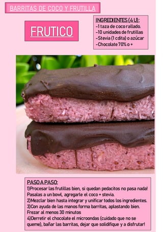 INGREDIENTES(4 U):
-1 taza de coco rallado.
-10 unidades de frutillas
-Stevia (1 cdita) o azúcar
-Chocolate 70% o +
PASO A PASO:
1)Procesar las frutillas bien, si quedan pedacitos no pasa nada!
Pasalas a un bowl, agregarle el coco + stevia.
2)Mezclar bien hasta integrar y unificar todos los ingredientes.
3)Con ayuda de las manos forma barritas, aplastando bien.
Frezar al menos 30 minutos
4)Derretir el chocolate el microondas (cuidado que no se
queme), bañar las barritas, dejar que solidifique y a disfrutar!
 