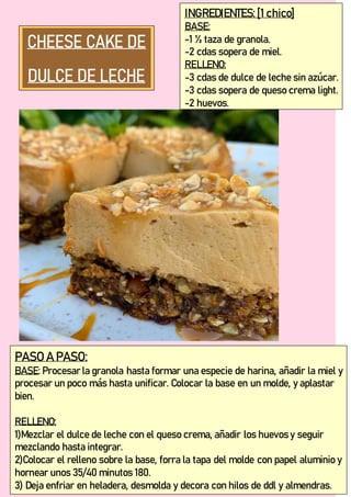 INGREDIENTES:[1 chico]
BASE:
-1 ½ taza de granola.
-2 cdas sopera de miel.
RELLENO:
-3 cdas de dulce de leche sin azúcar.
-3 cdas sopera de queso crema light.
-2 huevos.
PASO A PASO:
BASE: Procesar la granola hasta formar una especie de harina, añadir la miel y
procesar un poco más hasta unificar. Colocar la base en un molde, y aplastar
bien.
RELLENO:
1)Mezclar el dulce de leche con el queso crema, añadir los huevos y seguir
mezclando hasta integrar.
2)Colocar el relleno sobre la base, forra la tapa del molde con papel aluminio y
hornear unos 35/40 minutos 180.
3) Deja enfriar en heladera, desmolda y decora con hilos de ddl y almendras.
 