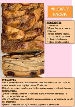 INGREDIENTES:
-2 manzanas.
-1/2 taza de azúcar mascabo.
-2 huevos.
-1/2 taza de leche vegetal.
-1 taza de harina de avena
-1 cda de polvo hornear
-1 cda de canela en polvo.
-
PASO A PASO:
1)Pelar y cortar las manzanas bien finas, colocalas en un bowl con 2 cdas de
azúcar y canela, mezcla y deja reposar 10 minutos
2)Mezcla los huevos con el azúcar hasta espumar, agrega el polvo de hornear y
la leche, mezcla.
3)Añadí a la mezcla anterior la harina de avena previamente tamizada , e
incorporala sin batir mucho.
4)En una muffinera coloca todas las manzanas apiladas y por encima la mezcla
que preparaste.
5)Hornea 180 grados por 30/35 minutos, deja enfriar y desmolda.
 