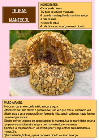 INGREDIENTES:
-2 claras de huevo.
-1/2 taza de azúcar mascabo.
-1 taza de mantequilla de mani sin azúcar.
-1 cda de miel.
-4 cdas de agua.
-1 cda de cacao amargo o mani picado.
PASO A PASO:
1)Hace un caramelo con la miel, azúcar y agua.
2)Mientras bati dos claras a punto nieve, una vez que este el caramelo vas
añadir este a esta preparación en forma de hilo, seguir batiendo, hasta formar
un merengue espeso.
3)Dejar enfriar un poco, de apoco agrega la mantequilla de mani (debe estar a
temperatura ambiente) e integra con movimientos envolventes.
4)Coloca la preparación en un bowl/tupper y deja enfriar en la heladera al
menos 2hs.
5)Forma trufas/bolitas, y pasa por mani picado o cacao amargo.
 