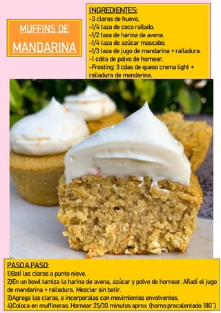 INGREDIENTES:
-3 claras de huevo.
-1/4 taza de coco rallado.
-1/2 taza de harina de avena.
-1/4 taza de azúcar mascabo.
-1/3 taza de jugo de mandarina + ralladura.
-1 cdita de polvo de hornear.
-Frosting: 3 cdas de queso crema light +
ralladura de mandarina.
PASO A PASO:
1)Batí las claras a punto nieve.
2)En un bowl tamiza la harina de avena, azúcar y polvo de hornear. Añadí el jugo
de mandarina + ralladura. Mezclar sin batir.
3)Agrega las claras, e incorporalas con movimientos envolventes.
4)Coloca en muffineras. Hornear 25/30 minutos aprox (horno precalentado 180¨)
 