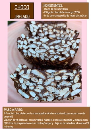 INGREDIENTES:
-1 taza de arroz inflado
-100gsde chocolate amargo (70%)
-1 cda de mantequilla de manisin azúcar.
PASO A PASO:
1)Fundíel chocolate con la mantequilla (Anda removiendo para que no se te
queme!).
2)En un bowl coloca el arroz inflado. Añadíel chocolate fundido y mezcla bien.
3)Coloca la preparación en un molde/tupper y deja en la heladera al menos 20
minutos.
 