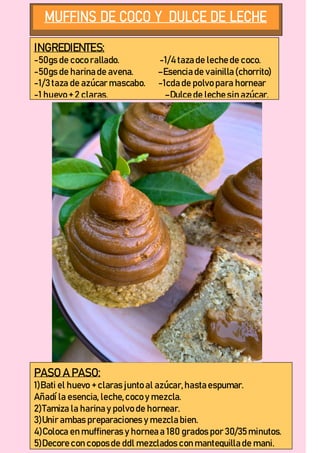 INGREDIENTES:
-50gs de coco rallado. -1/4 taza de leche de coco.
-50gs de harina de avena. –Esencia de vainilla (chorrito)
-1/3 taza de azúcar mascabo. -1cda de polvo para hornear
-1 huevo + 2 claras. –Dulce de leche sin azúcar.
PASO A PASO:
1)Bati el huevo + claras junto al azúcar,hasta espumar.
Añadí la esencia, leche,coco y mezcla.
2)Tamiza la harina y polvo de hornear.
3)Unir ambas preparaciones y mezcla bien.
4)Coloca en muffineras y hornea a 180 grados por 30/35minutos.
5)Decore con coposde ddl mezclados con mantequilla de mani.
 