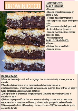INGREDIENTES:
PARA EL BROWNIE:
-2 huevos.
-80gs de chocolate amargo en
barra al 70%.
-1/3 taza de azúcar mascabo.
-1 cda sopera de cacao amargo en
polvo.
-1/2 manzana rallada (tipo pure)
-4 cdas de harina de avena
-1 cda de mantequilla de manio
aceite de coco.
-Nueces (opcional)
PARA LA CAPA DE COCO:
-1 huevo.
-1 ½ taza de coco rallado.
-1 cda de stevia.
PASO A PASO:
1)Batir los huevos junto al azúcar, agrega la manzana rallada, nueces, cacao, y
mezcla.
2)Fundir a baño maría o en el microondas el chocolate junto a la
mantequilla/aceite, (ir removiendo para que no se queme), dejar enfriar un poco y
luego agregarla a la preparación anterior.
3)Integrar bien el chocolate, luego agregarle la harina de avena tamizada, y
mezcla sin batir.
4)Coloca la preparación sobre una fuente aceitada y por encima la mezcla de
coco: mezclas el coco junto al huevo y stevia hasta que quede todo unificado.
5)Horno precalentado 180 grados y horneas por unos 20/25 minutos hasta que el
coco este dorado
 