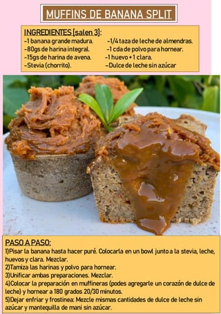 INGREDIENTES [salen 3]:
-1 banana grande madura. -1/4 taza de leche de almendras.
-80gs de harina integral. -1 cda de polvo para hornear.
-15gs de harina de avena. -1 huevo + 1 clara.
-Stevia (chorrito). –Dulce de leche sin azúcar
PASO A PASO:
1)Pisar la banana hasta hacer puré. Colocarla en un bowl junto a la stevia, leche,
huevos y clara. Mezclar.
2)Tamiza las harinas y polvo para hornear.
3)Unificar ambas preparaciones. Mezclar.
4)Colocar la preparación en muffineras (podes agregarle un corazón de dulce de
leche) y hornear a 180 grados 20/30 minutos.
5)Dejar enfriar y frostinea: Mezcle mismas cantidades de dulce de leche sin
azúcar y mantequilla de mani sin azúcar.
 