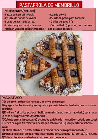 INGREDIENTES[2chicas]:
-1 taza de harina integral. -1cda de stevia.
-1/3 taza de harina de avena. -1/2 cda de polvo para hornear.
-6 cdas de harina de arroz. – 5 cdas de agua fría
-2 cdas de ghee oaceite de coco. -Coco rallado (opcional) para decorar.
-Almíbar: 2cda de azúcar mascabo + 1 cda de agua caliente.
PASO A PASO:
1)En un bowl tamizar las harinas y el polvo de hornear.
2)Agrega a las harinas el ghee, agua fría y stevia. Mezclar hasta formar una masa
pegajosa.
3)Dividíen 4 el bollo, y coloca 1 bollo en una tartera o molde (aceitado) para hacer
la base de la pastafrola. Aplasta bien.
4)Calenta en el microondas 45 segundosel dulce de membrillo (cortado en cubos)
+ 1 cdita de agua. Mezclar bien hasta que este media liquida y verterla sobre la
base.
5)Estirar otro bollo,cortar en tiras y colocar por encima presionando bien.
6)Pincelar bien con almíbar y hornear (horno precalentado 180) por 25/30minutos.
7)Volve a pincela con almíbar y decora con coco rallado.
 