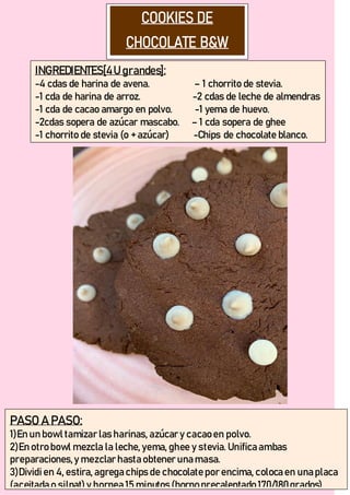 INGREDIENTES[4U grandes]:
-4 cdas de harina de avena. – 1 chorrito de stevia.
-1 cda de harina de arroz. -2 cdas de leche de almendras
-1 cda de cacao amargo en polvo. -1 yema de huevo.
-2cdas sopera de azúcar mascabo. – 1 cda sopera de ghee
-1 chorrito de stevia (o + azúcar) -Chips de chocolate blanco.
PASO A PASO:
1)En un bowl tamizar las harinas, azúcar y cacao en polvo.
2)En otro bowl mezcla la leche, yema, ghee y stevia. Unifica ambas
preparaciones,y mezclar hasta obtener una masa.
3)Dividien 4, estira, agrega chips de chocolate por encima, coloca en una placa
(aceitada o silpat) y hornea 15 minutos (horno precalentado 170/180grados).
 