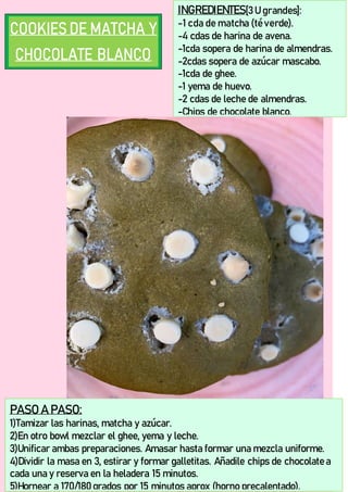 INGREDIENTES[3 U grandes]:
-1 cda de matcha (té verde).
-4 cdas de harina de avena.
-1cda sopera de harina de almendras.
-2cdas sopera de azúcar mascabo.
-1cda de ghee.
-1 yema de huevo.
-2 cdas de leche de almendras.
-Chips de chocolate blanco.
PASO A PASO:
1)Tamizar las harinas, matcha y azúcar.
2)En otro bowl mezclar el ghee, yema y leche.
3)Unificar ambas preparaciones. Amasar hasta formar una mezcla uniforme.
4)Dividir la masa en 3, estirar y formar galletitas. Añadile chips de chocolate a
cada una y reserva en la heladera 15 minutos.
5)Hornear a 170/180 grados por 15 minutos aprox (horno precalentado).
 