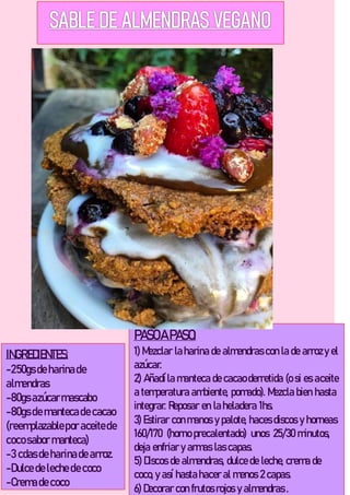 INGREDIENTES:
-250gs de harinade
almendras
-80gs azúcarmascabo
-80gs de mantecade cacao
(reemplazablepor aceitede
cocosabor manteca)
-3 cdas de harinade arroz.
-Dulce de leche de coco
-Cremade coco
PASOA PASO:
1) Mezclar la harina de almendras con la de arrozy el
azúcar.
2) Añadíla manteca de cacao derretida (o si es aceite
a temperatura ambiente, pomado). Mezcla bien hasta
integrar. Reposar en la heladera 1hs.
3) Estirar con manos y palote, haces discos y horneas
160/170 (horno precalentado) unos 25/30 minutos,
deja enfriar y armas las capas.
5) Discos de almendras, dulce de leche, crema de
coco, y así hasta hacer al menos 2 capas.
6) Decorar con frutos rojos y almendras .
 