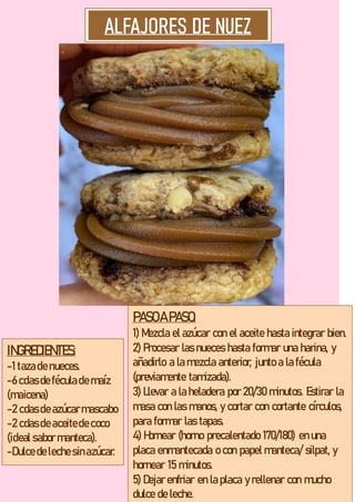 INGREDIENTES:
-1 tazade nueces.
-6 cdas de féculade maíz
(maicena)
-2 cdas de azúcarmascabo
-2 cdas de aceitede coco
(ideal sabor manteca).
-Dulce de leche sinazúcar.
PASOA PASO:
1) Mezcla el azúcar con el aceite hasta integrar bien.
2) Procesar las nueces hasta formar una harina, y
añadirlo a la mezcla anterior, junto a la fécula
(previamente tamizada).
3) Llevar a la heladera por 20/30 minutos. Estirar la
masa con las manos, y cortar con cortante círculos,
para formar las tapas.
4) Hornear (horno precalentado 170/180) en una
placa enmantecada o con papel manteca/ silpat, y
hornear 15 minutos.
5) Dejar enfriar en la placa y rellenar con mucho
dulce de leche.
 