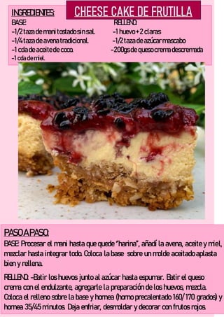 INGREDIENTES:
BASE: RELLENO:
-1/2 tazade manitostadosinsal. -1 huevo+ 2 claras
-1/4 tazade avenatradicional. -1/2 tazade azúcarmascabo
-1 cdade aceitede coco. -200gsde quesocremadescremada
-1 cda demiel.
PASOA PASO:
BASE: Procesar el mani hasta que quede ‘’harina’’, añadí la avena, aceite y miel,
mezclar hasta integrar todo. Coloca la base sobre un molde aceitado aplasta
bien y rellena.
RELLENO: -Batir los huevos junto al azúcar hasta espumar. Batir el queso
crema con el endulzante, agregarle la preparación de los huevos, mezcla.
Coloca el relleno sobre la base y hornea (horno precalentado 160/ 170 grados) y
hornea 35/45 minutos. Deja enfriar, desmoldar y decorar con frutos rojos.
 