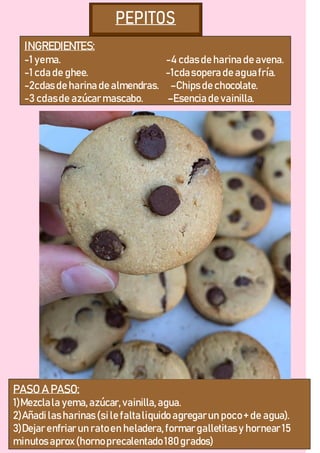 INGREDIENTES:
-1 yema. -4 cdas de harina de avena.
-1 cda de ghee. -1cdasopera de aguafría.
-2cdas de harina de almendras. –Chips de chocolate.
-3 cdasde azúcarmascabo. –Esencia de vainilla.
PASO A PASO:
1)Mezclala yema,azúcar,vainilla,agua.
2)Añadilas harinas (sile faltaliquido agregarun poco+ de agua).
3)Dejarenfriarun ratoen heladera,formargalletitas y hornear15
minutos aprox(hornoprecalentado180grados)
 