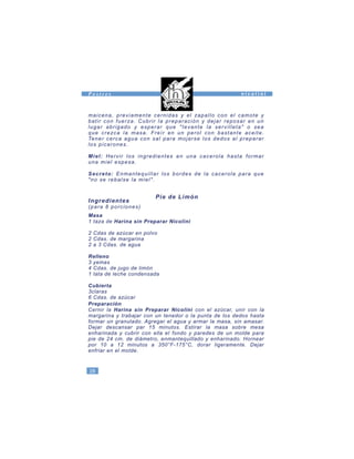maicena, previamente cernidas y el zapallo con el camote y
batir con fuerza. Cubrir la preparación y dejar reposar en un
lugar abrigado y esperar que "Ievante la servilleta" o sea
que crezca la masa. Freír en un perol con bastante aceite.
Tener cerca agua con sal para mojarse los dedos al preparar
los picarones.
Miel: Hervir los ingredientes en una cacerola hasta formar
una miel espesa.
Secreto: Enmantequillar los bordes de la cacerola para que
"no se rebalse la miel".
Pie de Limón
Ingredientes
(para 8 porciones)
Masa
1 taza de Harina sin Preparar Nicolini
2 Cdas de azúcar en polvo
2 Cdas. de margarina
2 a 3 Cdas. de agua
Relleno
3 yemas
4 Cdas. de jugo de limón
1 lata de leche condensada
Cubierta
3claras
6 Cdas. de azúcar
Preparación
Cernir la Harina sin Preparar Nicolini con el azúcar, unir con la
margarina y trabajar con un tenedor o la punta de los dedos hasta
formar un granulado. Agregar el agua y armar la masa, sin amasar.
Dejar descansar par 15 minutos. Estirar la masa sobre mesa
enharinada y cubrir con ella el fondo y paredes de un molde para
pie de 24 cm. de diámetro, enmantequillado y enharinado. Hornear
por 10 a 12 minutos a 350°F-175°C, dorar ligeramente. Dejar
enfriar en el molde.
28
n i c o l i n iP o s t r e s
 