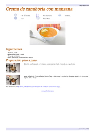 Gallina Blanca ® 2010



Crema de zanahoria con manzana
                         < de 10 minutos                            Para 4 personas                          Verduras

                         Fácil                                      Primer Plato




Ingredientes
  - 1 cebolla picada
  - 4 manzanas golden a trozos
  - 1 manojo zanahorias
  - 1 litro de Caldo de Verduras Gallina Blanca

Preparación paso a paso
                                 Sofreír la cebolla picadita en la olla con aceite de oliva. Añadir el resto de los ingredientes.




                                 Verter el Caldo de Verduras Gallina Blanca. Tapar y dejar cocer 3 minutos (en olla súper rápida) y 10 min. en olla
                                 exprés. Abrir y triturar.




Más información en:http://www.gallinablanca.es/receta/crema-de-zanahoria-con-manzana.aspx


                                                                 www.gallinablanca.es




                                                                                                                                    Gallina Blanca ® 2010
 