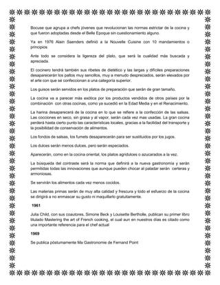 Bocuse que agrupa a chefs jóvenes que revolucionan las normas estrictar de la cocina y
que fueron adoptadas desde el Belle Epoque sin cuestionamiento alguno.
Ya en 1976 Alain Saenders definió a la Nouvelle Cuisine con 10 mandamientos o
principios
Ante todo se considera la ligereza del plato, que será la cualidad más buscada y
apreciada.
El cocinero tendrá también sus ribetes de dietético y las largas y difíciles preparaciones
desaparecerán los paltos muy sencillos, muy a menudo despreciados, serán elevados por
el arte con que se confeccionan a una categoría superior.
Los guisos serán servidos en los platos de preparación que serán de gran tamaño.
La cocina va a parecer más exótica por los productos vendidos de otros países por la
combinación con otras cocinas, como ya sucedió en la Edad Media y en el Renacimiento.
La harina desaparecerá de la cocina en lo que se refiere a la confección de las salsas.
Las cocciones en seco, sin grasa y al vapor, serán cada vez mas usadas. La gran cocina
perderá hasta cierto punto las características locales, gracias a la facilidad del transporte y
la posibilidad de conservación de alimentos.
Los fondos de salsas, los fumets desaparecerán para ser sustituidos por los jugos.
Los dulces serán menos dulces, pero serán especiados.
Aparecerán, como en la cocina oriental, los platos agridulces o azucarados a la vez.
La búsqueda del contraste será la norma que definirá a la nueva gastronomía y serán
permitidas todas las innovaciones que aunque pueden chocar al paladar serán certeras y
armoniosas.
Se servirán los alimentos cada vez menos cocidos.
Las materias primas serán de muy alta calidad y frescura y todo el esfuerzo de la cocina
se dirigirá a no enmascar su gusto ni maquillarlo gratuitamente.
1961
Julia Child, con sus coautores, Simone Beck y Louisette Bertholle, publican su primer libro
titulado Mastering the art of French cooking, el cual aun en nuestros días es citado como
una importante referencia para el chef actual
1969
Se publica póstumamente Ma Gastronomie de Fernand Point
 